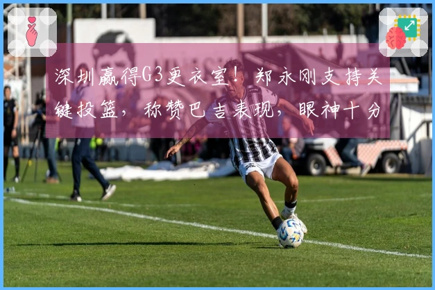深圳赢得G3更衣室！郑永刚支持关键投篮，称赞巴吉表现，眼神十分坚定