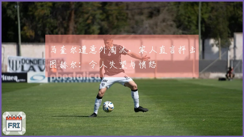 马奎尔遭意外淘汰，家人直言抨击图赫尔：令人失望与愤怒