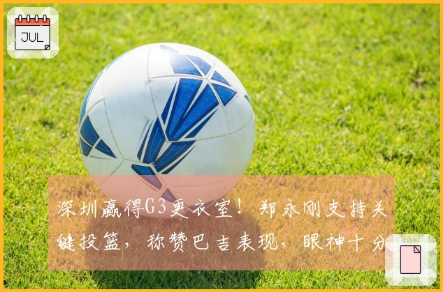 深圳赢得G3更衣室！郑永刚支持关键投篮，称赞巴吉表现，眼神十分坚定